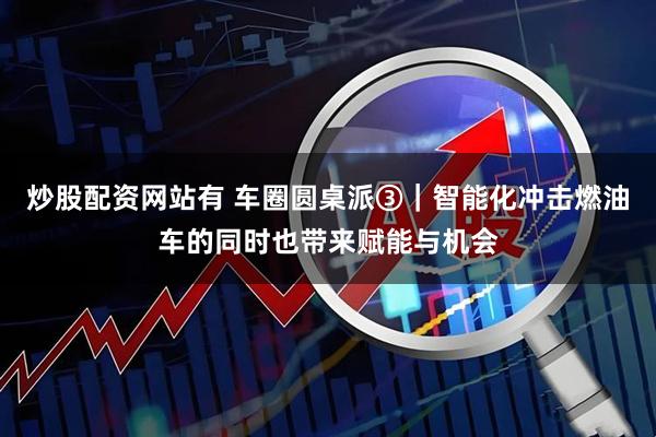 炒股配资网站有 车圈圆桌派③｜智能化冲击燃油车的同时也带来赋能与机会