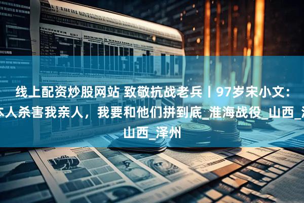 线上配资炒股网站 致敬抗战老兵丨97岁宋小文：日本人杀害我亲人，我要和他们拼到底_淮海战役_山西_泽州