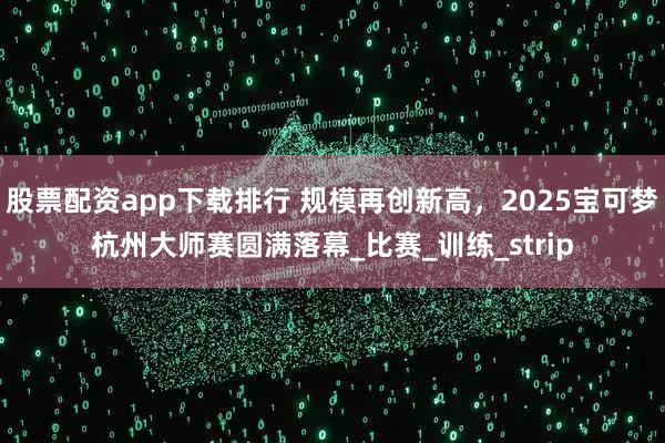 股票配资app下载排行 规模再创新高，2025宝可梦杭州大师赛圆满落幕_比赛_训练_strip
