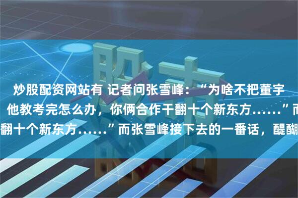 炒股配资网站有 记者问张雪峰：“为啥不把董宇辉挖过来，你教怎么考，他教考完怎么办，你俩合作干翻十个新东方……”而张雪峰接下去的一番话，醍醐灌顶
