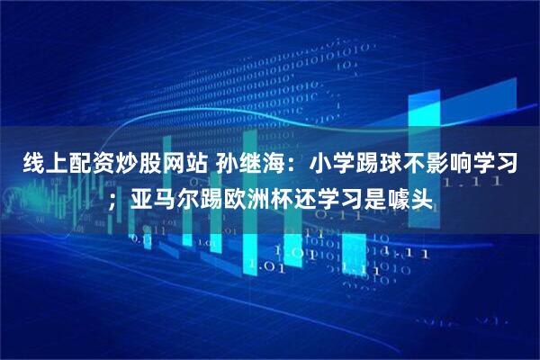 线上配资炒股网站 孙继海：小学踢球不影响学习；亚马尔踢欧洲杯还学习是噱头