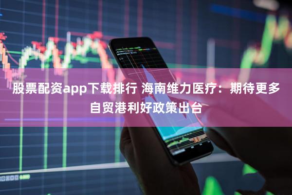 股票配资app下载排行 海南维力医疗：期待更多自贸港利好政策出台