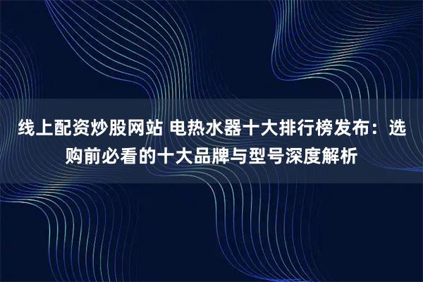 线上配资炒股网站 电热水器十大排行榜发布：选购前必看的十大品牌与型号深度解析