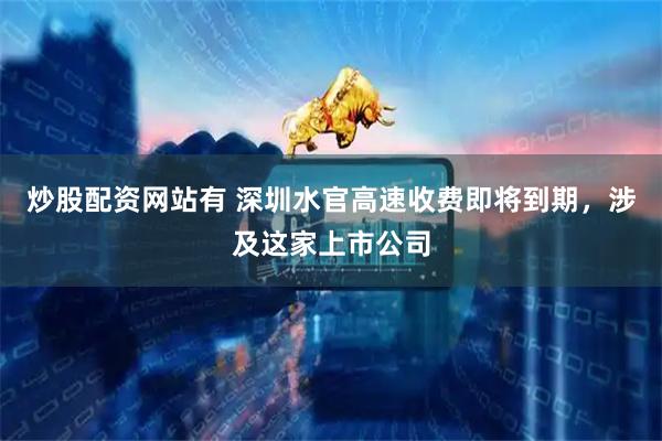 炒股配资网站有 深圳水官高速收费即将到期，涉及这家上市公司