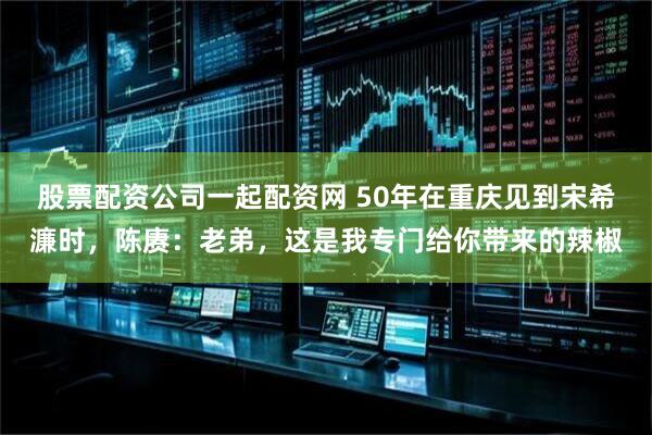 股票配资公司一起配资网 50年在重庆见到宋希濂时，陈赓：老弟，这是我专门给你带来的辣椒