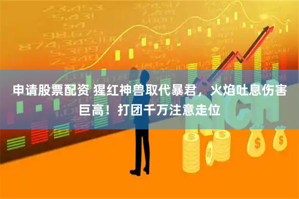 申请股票配资 猩红神兽取代暴君，火焰吐息伤害巨高！打团千万注意走位
