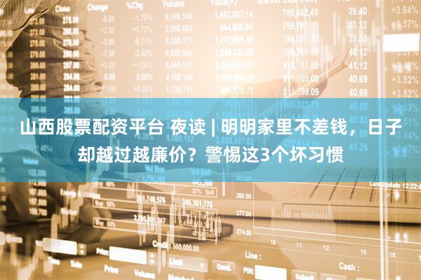 山西股票配资平台 夜读 | 明明家里不差钱，日子却越过越廉价？警惕这3个坏习惯