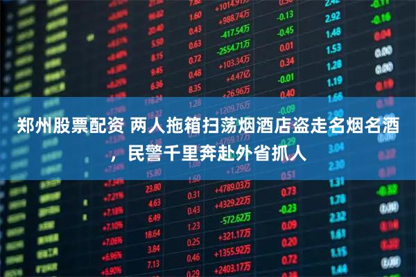 郑州股票配资 两人拖箱扫荡烟酒店盗走名烟名酒，民警千里奔赴外省抓人