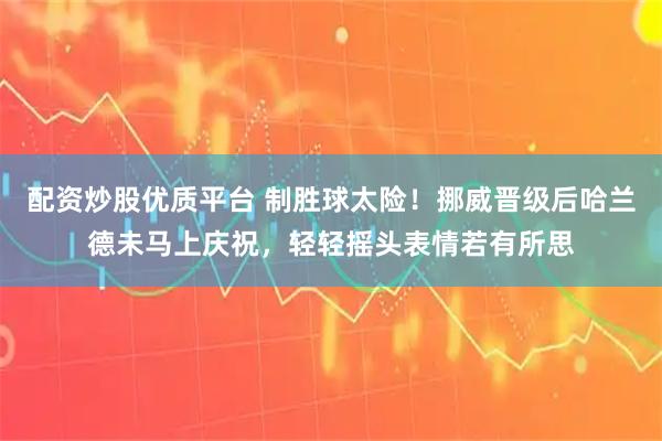 配资炒股优质平台 制胜球太险！挪威晋级后哈兰德未马上庆祝，轻轻摇头表情若有所思