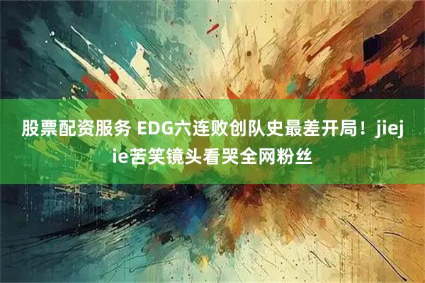 股票配资服务 EDG六连败创队史最差开局！jiejie苦笑镜头看哭全网粉丝