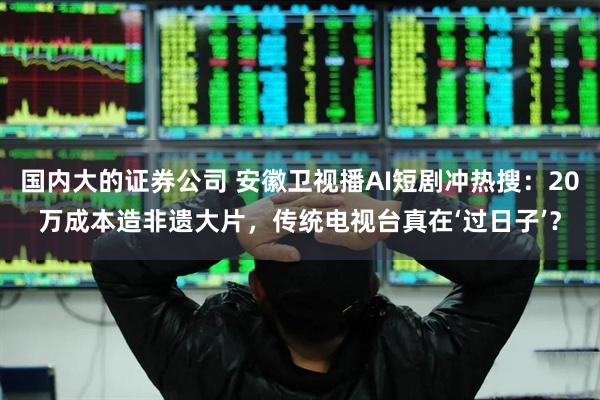 国内大的证券公司 安徽卫视播AI短剧冲热搜：20万成本造非遗大片，传统电视台真在‘过日子’？