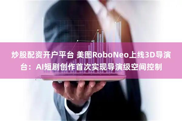 炒股配资开户平台 美图RoboNeo上线3D导演台：AI短剧创作首次实现导演级空间控制