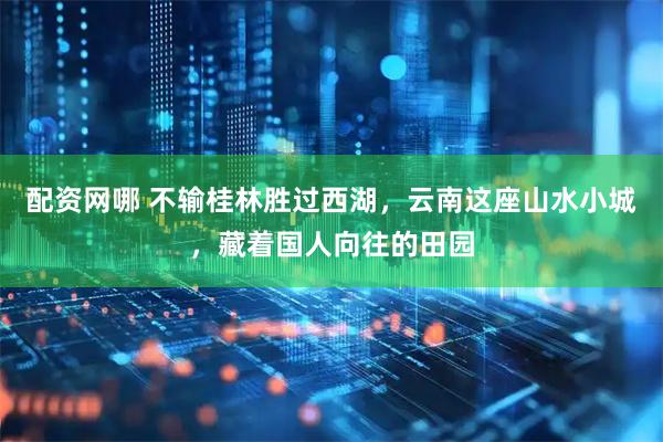 配资网哪 不输桂林胜过西湖，云南这座山水小城，藏着国人向往的田园